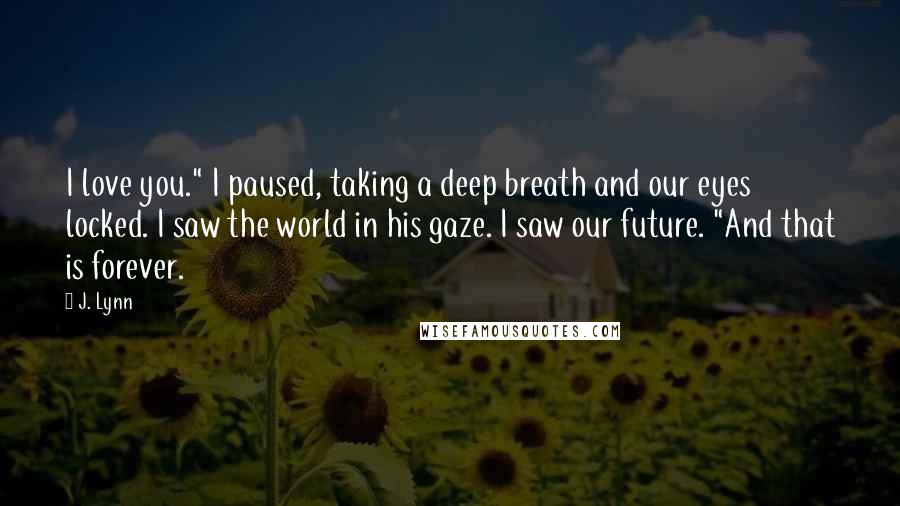 J. Lynn Quotes: I love you." I paused, taking a deep breath and our eyes locked. I saw the world in his gaze. I saw our future. "And that is forever.