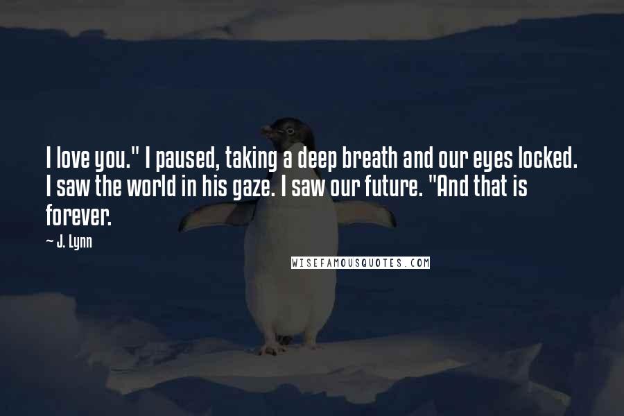 J. Lynn Quotes: I love you." I paused, taking a deep breath and our eyes locked. I saw the world in his gaze. I saw our future. "And that is forever.