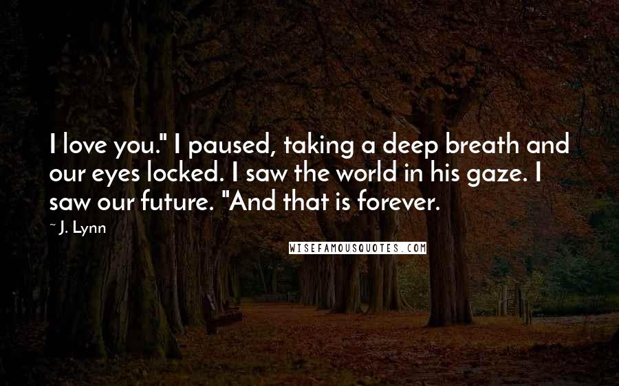 J. Lynn Quotes: I love you." I paused, taking a deep breath and our eyes locked. I saw the world in his gaze. I saw our future. "And that is forever.