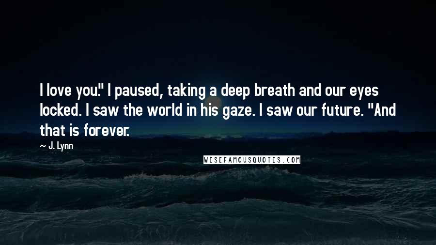 J. Lynn Quotes: I love you." I paused, taking a deep breath and our eyes locked. I saw the world in his gaze. I saw our future. "And that is forever.