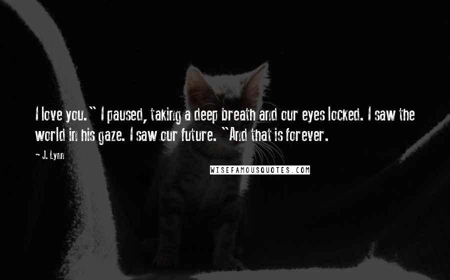 J. Lynn Quotes: I love you." I paused, taking a deep breath and our eyes locked. I saw the world in his gaze. I saw our future. "And that is forever.