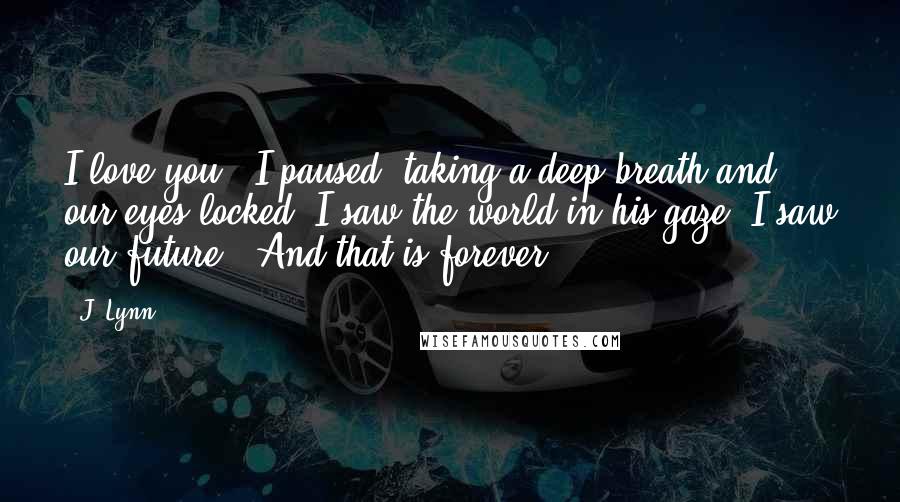 J. Lynn Quotes: I love you." I paused, taking a deep breath and our eyes locked. I saw the world in his gaze. I saw our future. "And that is forever.