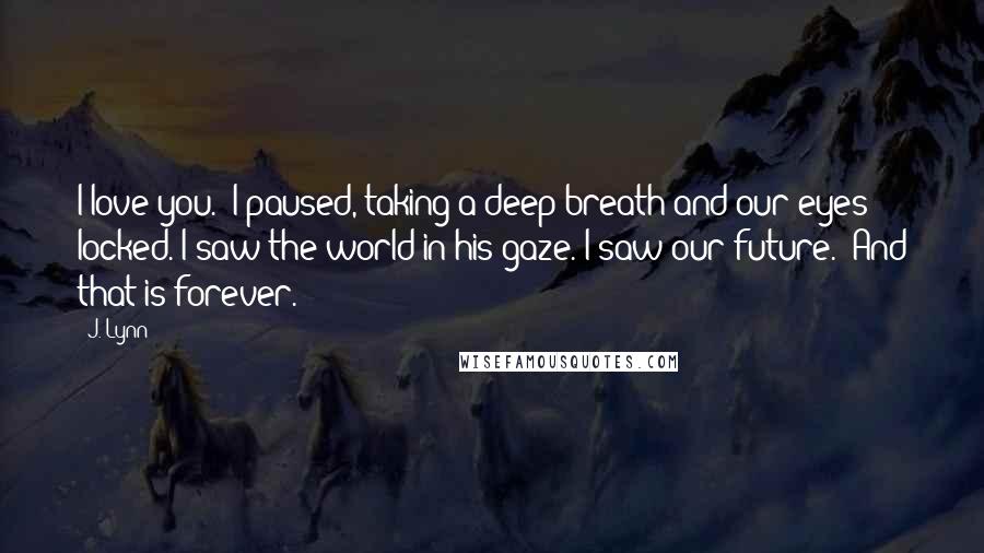 J. Lynn Quotes: I love you." I paused, taking a deep breath and our eyes locked. I saw the world in his gaze. I saw our future. "And that is forever.