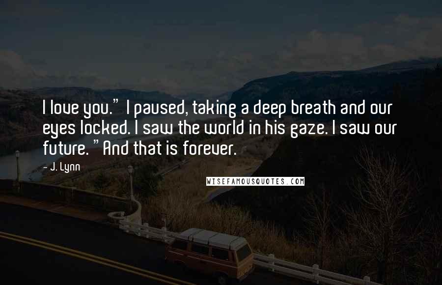 J. Lynn Quotes: I love you." I paused, taking a deep breath and our eyes locked. I saw the world in his gaze. I saw our future. "And that is forever.