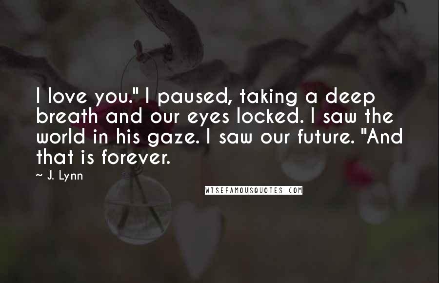 J. Lynn Quotes: I love you." I paused, taking a deep breath and our eyes locked. I saw the world in his gaze. I saw our future. "And that is forever.