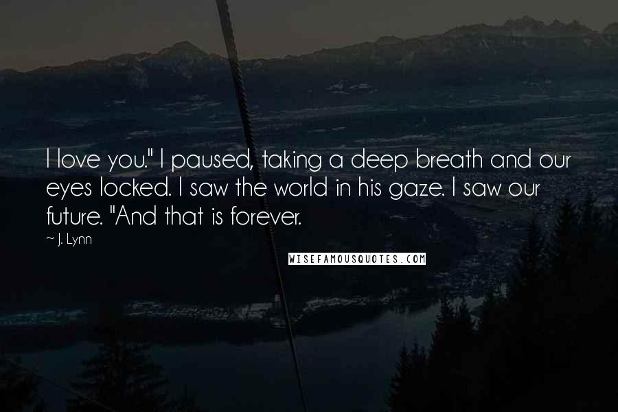 J. Lynn Quotes: I love you." I paused, taking a deep breath and our eyes locked. I saw the world in his gaze. I saw our future. "And that is forever.