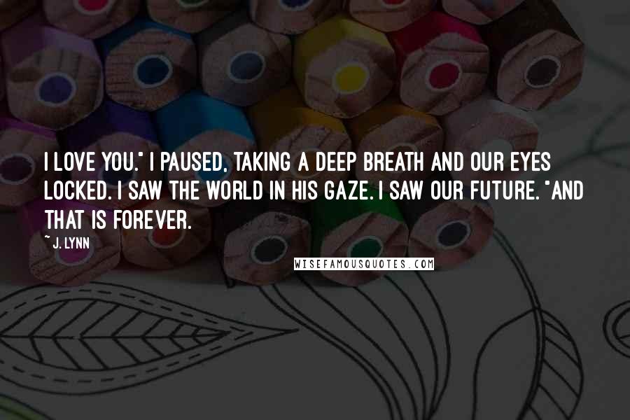 J. Lynn Quotes: I love you." I paused, taking a deep breath and our eyes locked. I saw the world in his gaze. I saw our future. "And that is forever.