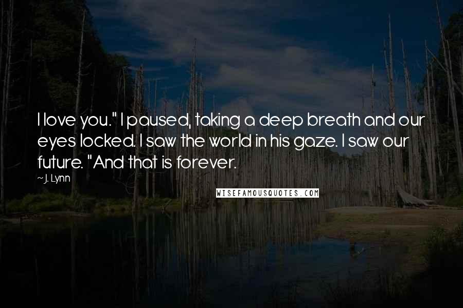 J. Lynn Quotes: I love you." I paused, taking a deep breath and our eyes locked. I saw the world in his gaze. I saw our future. "And that is forever.