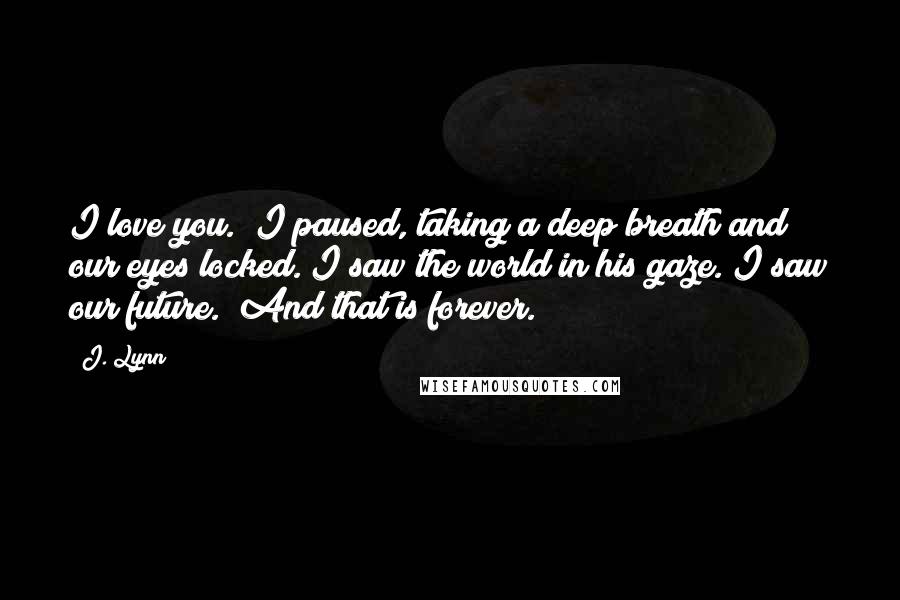 J. Lynn Quotes: I love you." I paused, taking a deep breath and our eyes locked. I saw the world in his gaze. I saw our future. "And that is forever.