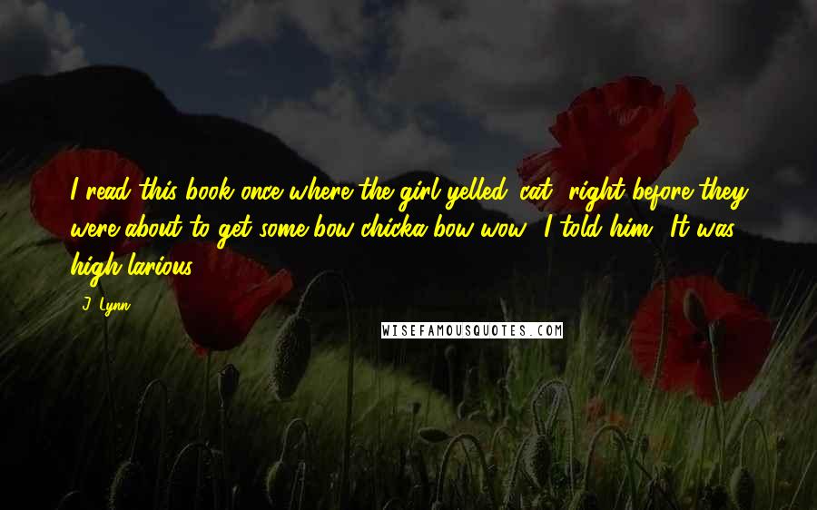 J. Lynn Quotes: I read this book once where the girl yelled 'cat' right before they were about to get some bow-chicka-bow-wow,' I told him. 'It was high-larious.