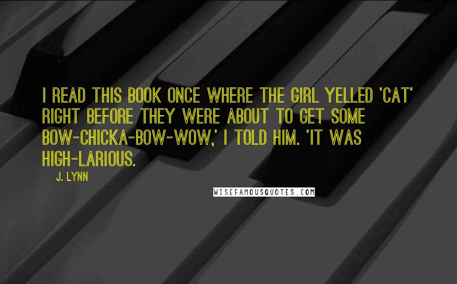 J. Lynn Quotes: I read this book once where the girl yelled 'cat' right before they were about to get some bow-chicka-bow-wow,' I told him. 'It was high-larious.