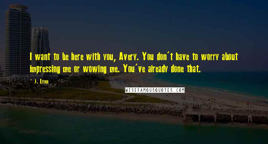 J. Lynn Quotes: I want to be here with you, Avery. You don't have to worry about impressing me or wowing me. You've already done that.