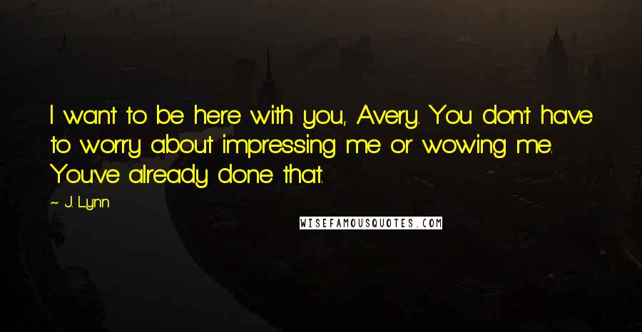 J. Lynn Quotes: I want to be here with you, Avery. You don't have to worry about impressing me or wowing me. You've already done that.