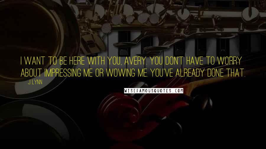 J. Lynn Quotes: I want to be here with you, Avery. You don't have to worry about impressing me or wowing me. You've already done that.