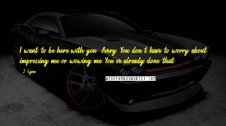 J. Lynn Quotes: I want to be here with you, Avery. You don't have to worry about impressing me or wowing me. You've already done that.