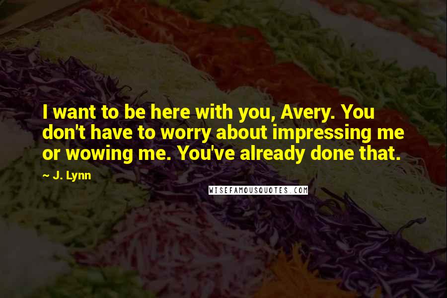J. Lynn Quotes: I want to be here with you, Avery. You don't have to worry about impressing me or wowing me. You've already done that.