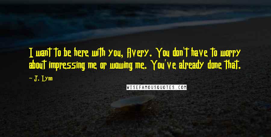 J. Lynn Quotes: I want to be here with you, Avery. You don't have to worry about impressing me or wowing me. You've already done that.