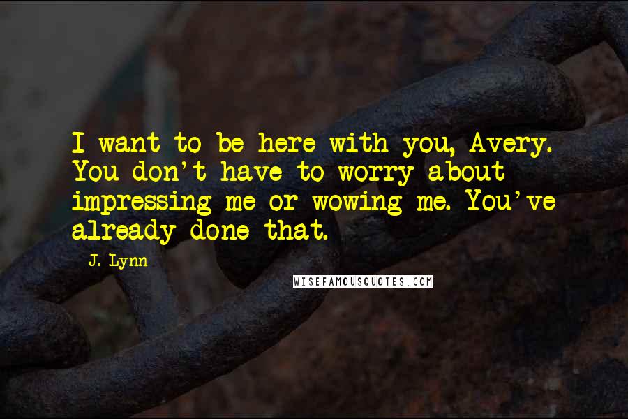 J. Lynn Quotes: I want to be here with you, Avery. You don't have to worry about impressing me or wowing me. You've already done that.