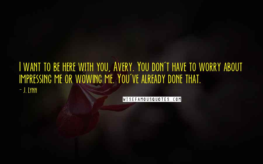 J. Lynn Quotes: I want to be here with you, Avery. You don't have to worry about impressing me or wowing me. You've already done that.