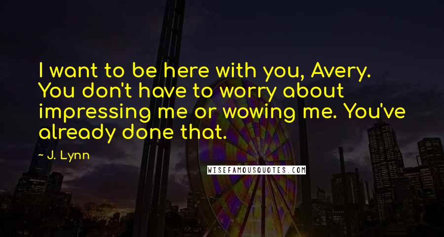 J. Lynn Quotes: I want to be here with you, Avery. You don't have to worry about impressing me or wowing me. You've already done that.