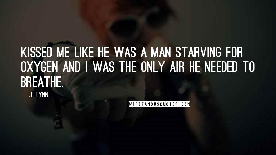 J. Lynn Quotes: Kissed me like he was a man starving for oxygen and I was the only air he needed to breathe.