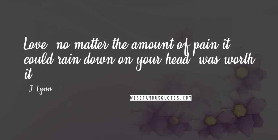 J. Lynn Quotes: Love, no matter the amount of pain it could rain down on your head, was worth it.