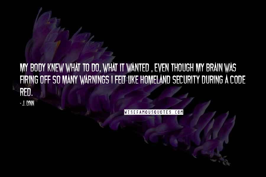 J. Lynn Quotes: My body knew what to do, what it wanted , even though my brain was firing off so many warnings I felt like Homeland Security during a Code Red.
