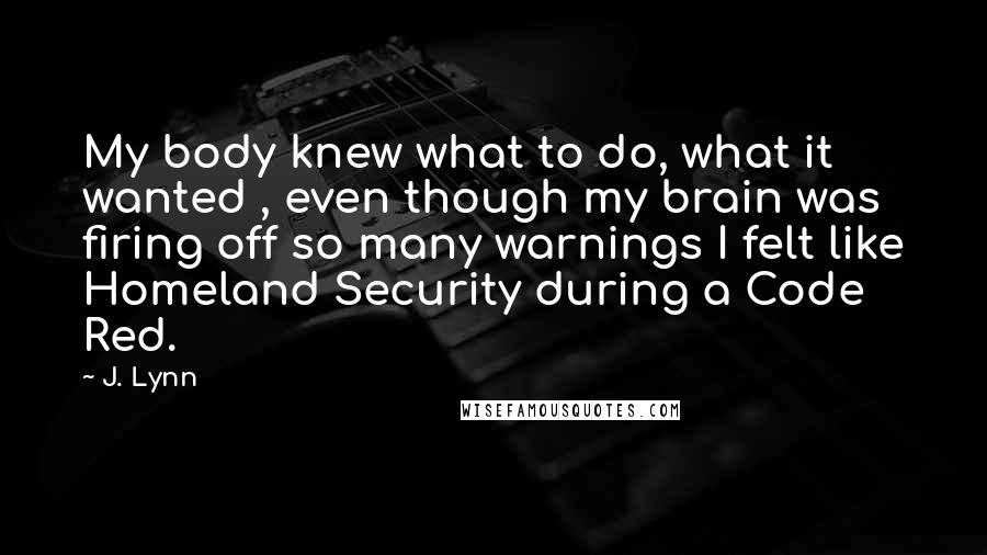 J. Lynn Quotes: My body knew what to do, what it wanted , even though my brain was firing off so many warnings I felt like Homeland Security during a Code Red.