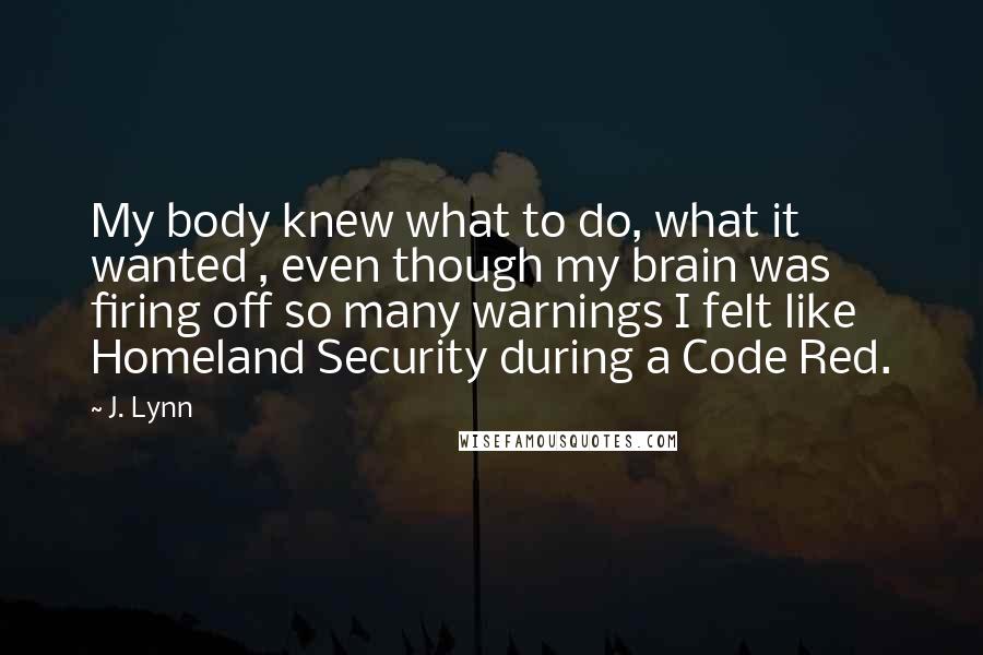 J. Lynn Quotes: My body knew what to do, what it wanted , even though my brain was firing off so many warnings I felt like Homeland Security during a Code Red.
