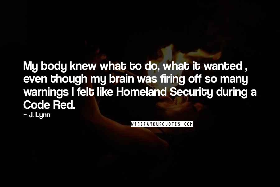 J. Lynn Quotes: My body knew what to do, what it wanted , even though my brain was firing off so many warnings I felt like Homeland Security during a Code Red.