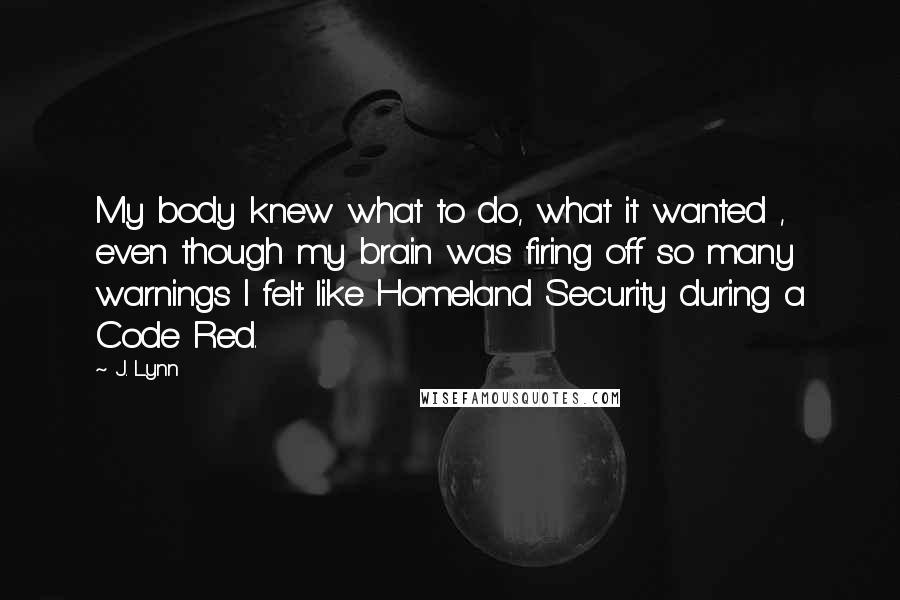 J. Lynn Quotes: My body knew what to do, what it wanted , even though my brain was firing off so many warnings I felt like Homeland Security during a Code Red.