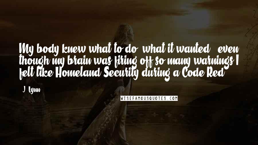 J. Lynn Quotes: My body knew what to do, what it wanted , even though my brain was firing off so many warnings I felt like Homeland Security during a Code Red.