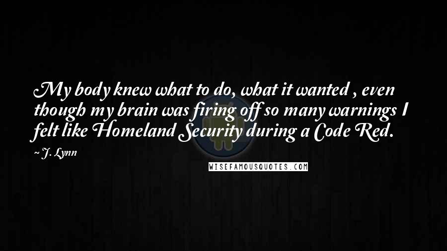 J. Lynn Quotes: My body knew what to do, what it wanted , even though my brain was firing off so many warnings I felt like Homeland Security during a Code Red.