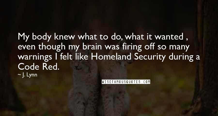 J. Lynn Quotes: My body knew what to do, what it wanted , even though my brain was firing off so many warnings I felt like Homeland Security during a Code Red.