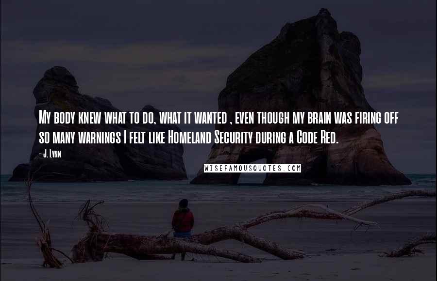 J. Lynn Quotes: My body knew what to do, what it wanted , even though my brain was firing off so many warnings I felt like Homeland Security during a Code Red.