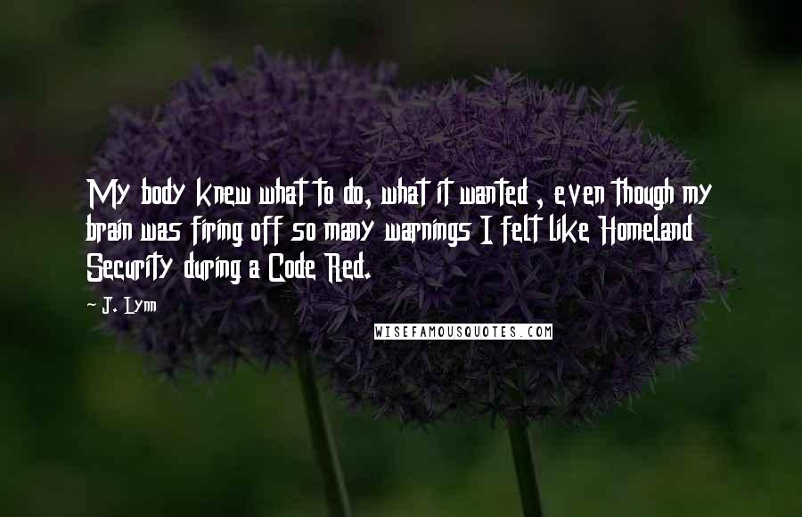 J. Lynn Quotes: My body knew what to do, what it wanted , even though my brain was firing off so many warnings I felt like Homeland Security during a Code Red.