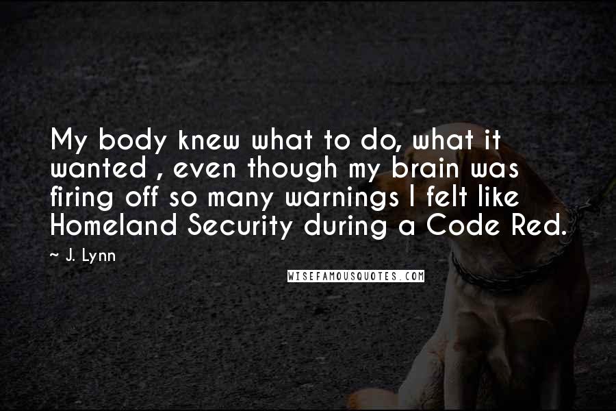 J. Lynn Quotes: My body knew what to do, what it wanted , even though my brain was firing off so many warnings I felt like Homeland Security during a Code Red.