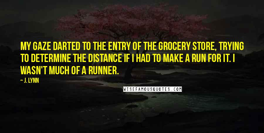 J. Lynn Quotes: My gaze darted to the entry of the grocery store, trying to determine the distance if I had to make a run for it. I wasn't much of a runner.