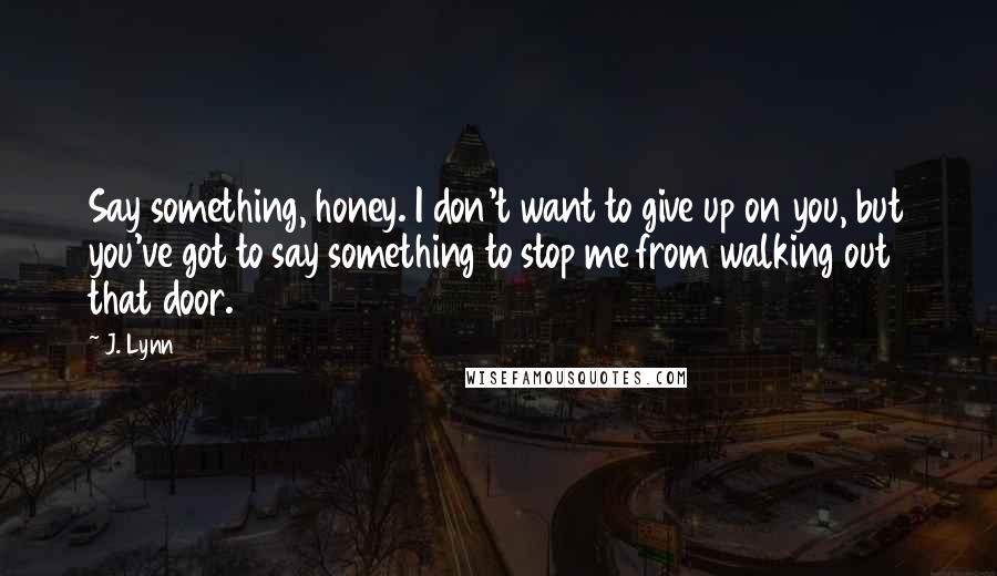 J. Lynn Quotes: Say something, honey. I don't want to give up on you, but you've got to say something to stop me from walking out that door.