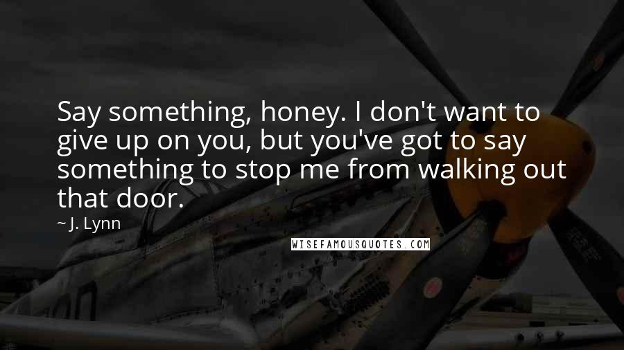 J. Lynn Quotes: Say something, honey. I don't want to give up on you, but you've got to say something to stop me from walking out that door.