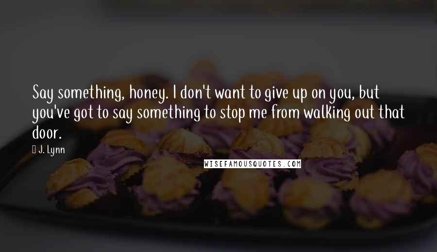 J. Lynn Quotes: Say something, honey. I don't want to give up on you, but you've got to say something to stop me from walking out that door.