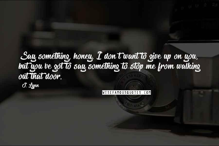 J. Lynn Quotes: Say something, honey. I don't want to give up on you, but you've got to say something to stop me from walking out that door.