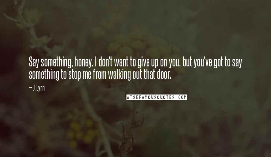 J. Lynn Quotes: Say something, honey. I don't want to give up on you, but you've got to say something to stop me from walking out that door.