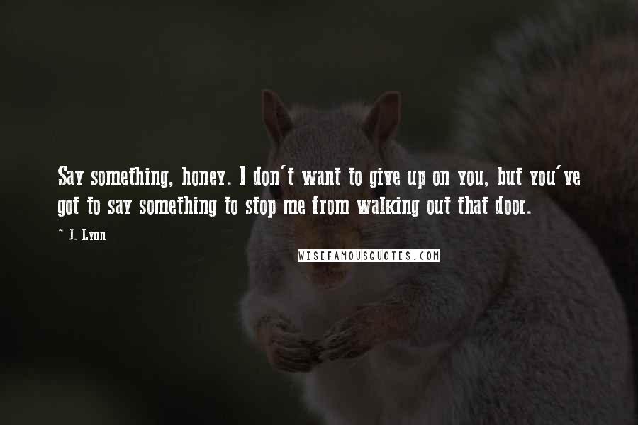 J. Lynn Quotes: Say something, honey. I don't want to give up on you, but you've got to say something to stop me from walking out that door.