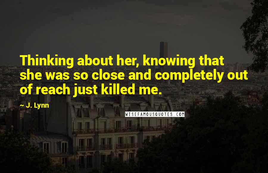 J. Lynn Quotes: Thinking about her, knowing that she was so close and completely out of reach just killed me.