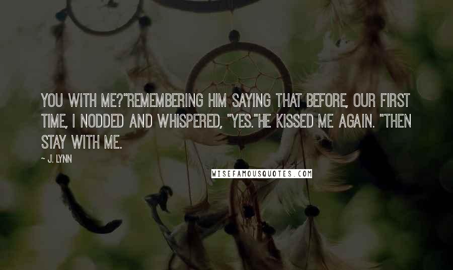 J. Lynn Quotes: You with me?"Remembering him saying that before, our first time, I nodded and whispered, "Yes."He kissed me again. "Then stay with me.