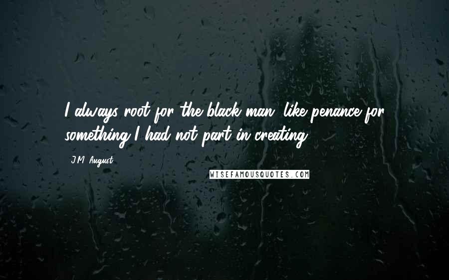 J.M. August Quotes: I always root for the black man, like penance for something I had not part in creating.