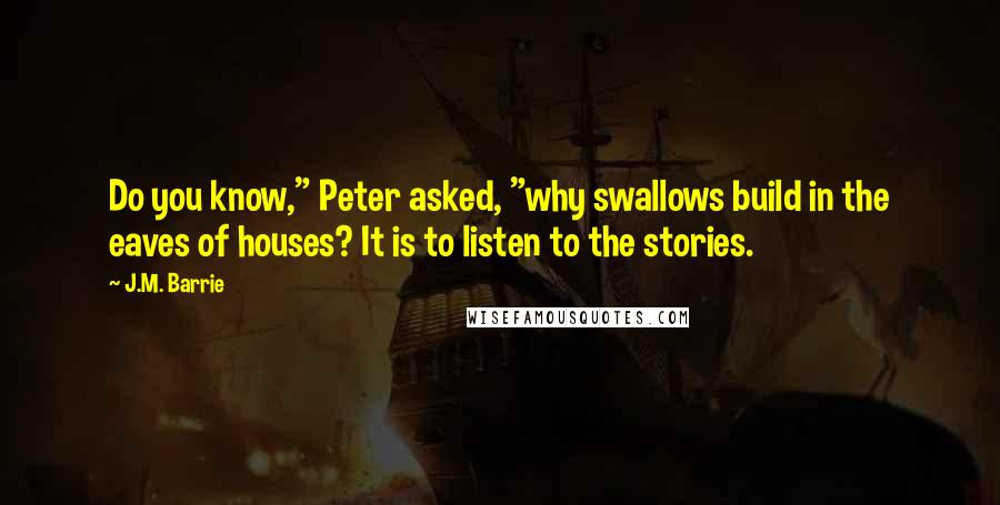 J.M. Barrie Quotes: Do you know," Peter asked, "why swallows build in the eaves of houses? It is to listen to the stories.