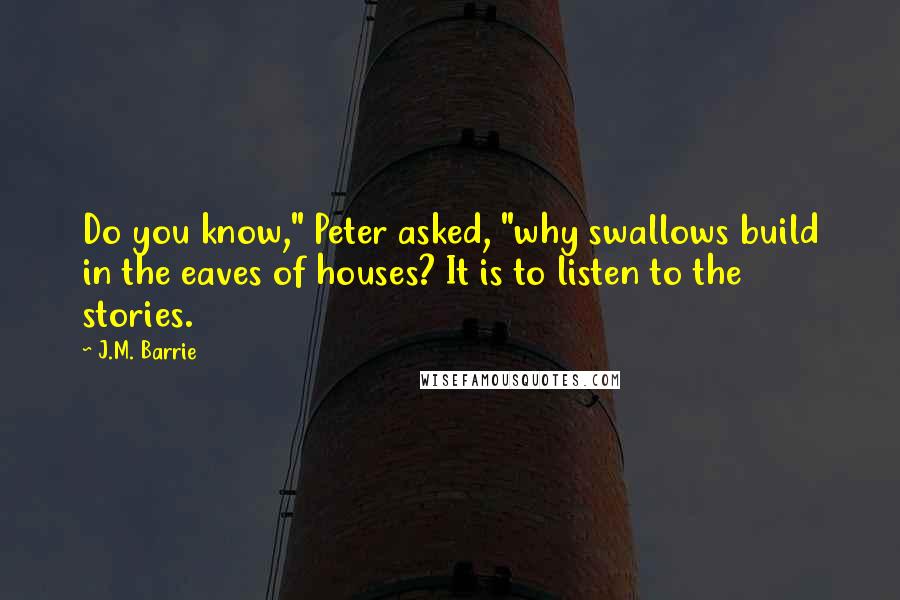 J.M. Barrie Quotes: Do you know," Peter asked, "why swallows build in the eaves of houses? It is to listen to the stories.