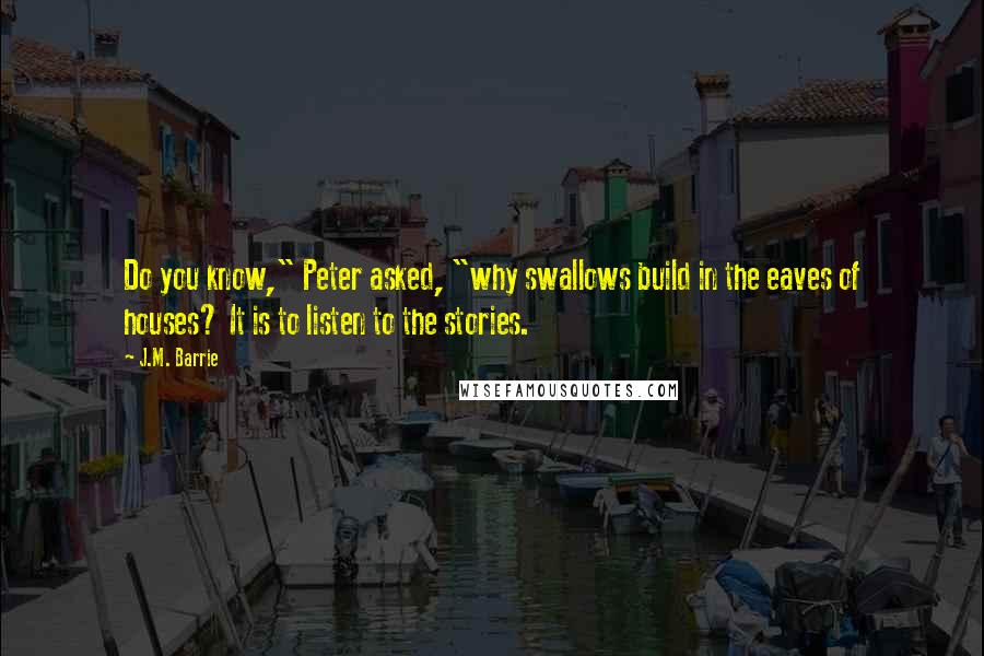 J.M. Barrie Quotes: Do you know," Peter asked, "why swallows build in the eaves of houses? It is to listen to the stories.